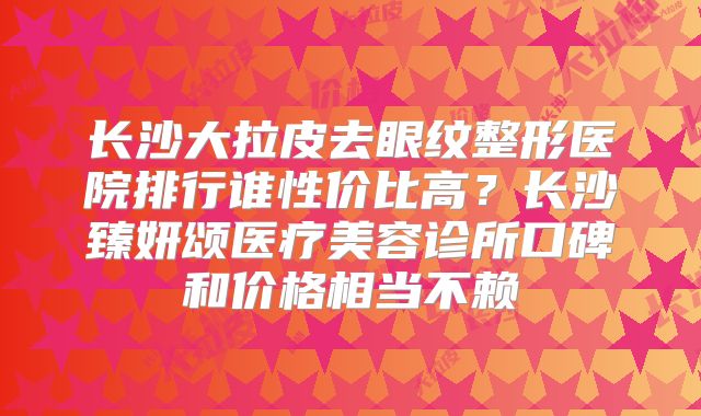 长沙大拉皮去眼纹整形医院排行谁性价比高？长沙臻妍颂医疗美容诊所口碑和价格相当不赖