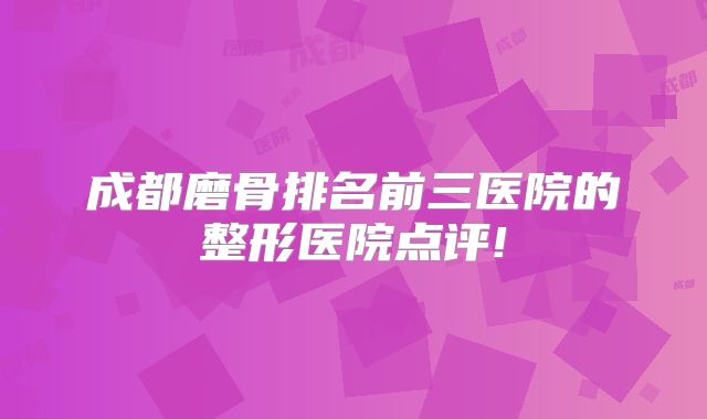 成都磨骨排名前三医院的整形医院点评!