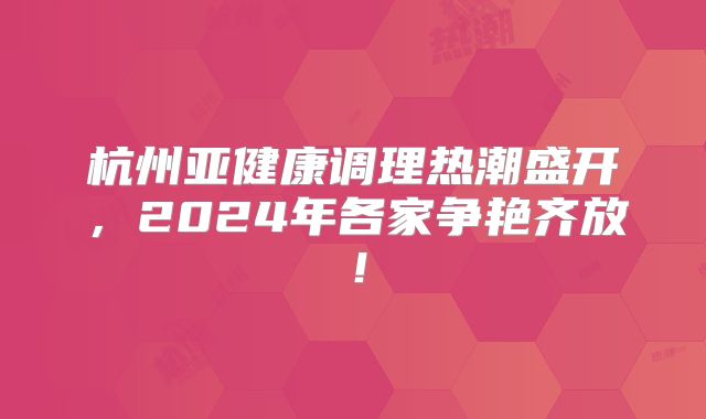 杭州亚健康调理热潮盛开，2024年各家争艳齐放！