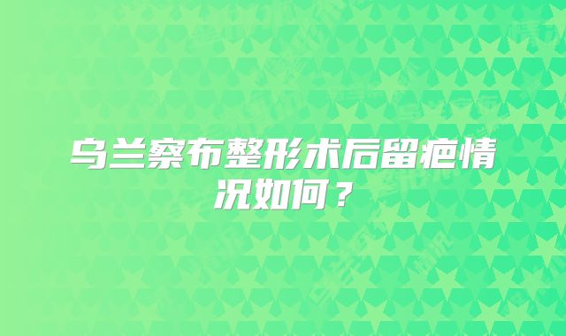 乌兰察布整形术后留疤情况如何？