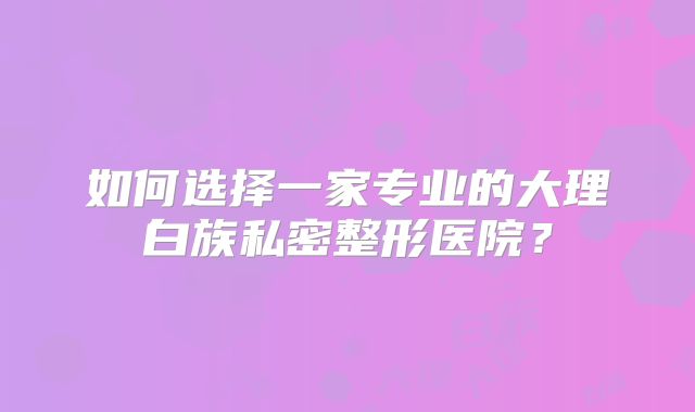 如何选择一家专业的大理白族私密整形医院？