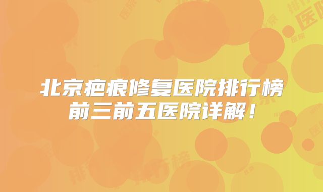 北京疤痕修复医院排行榜前三前五医院详解！