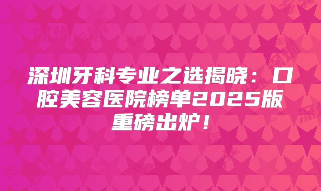 深圳牙科专业之选揭晓：口腔美容医院榜单2025版重磅出炉！