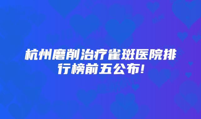 杭州磨削治疗雀斑医院排行榜前五公布!