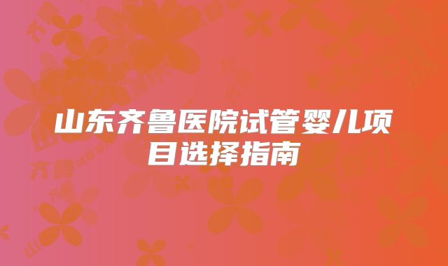 山东齐鲁医院试管婴儿项目选择指南