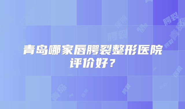 青岛哪家唇腭裂整形医院评价好？