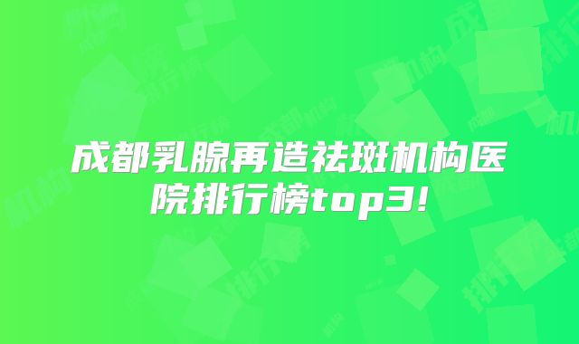 成都乳腺再造祛斑机构医院排行榜top3!