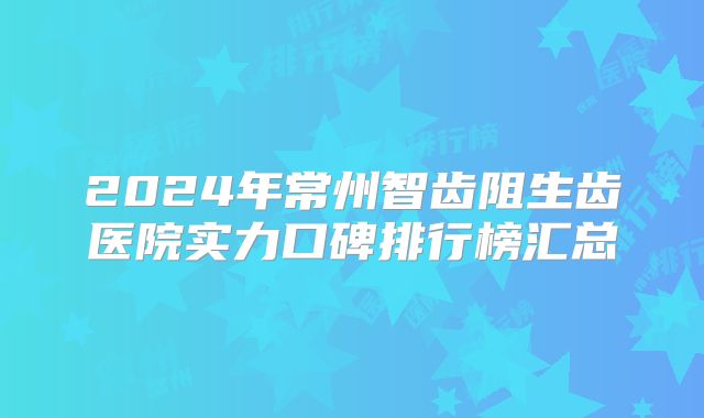 2024年常州智齿阻生齿医院实力口碑排行榜汇总