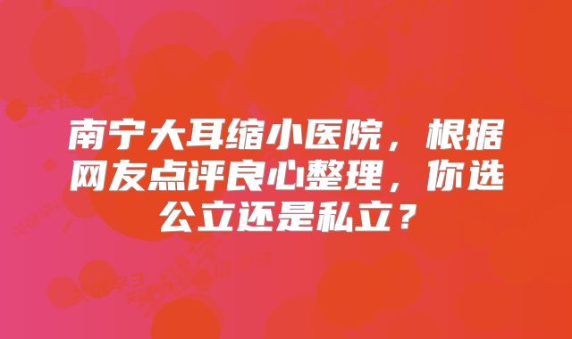 南宁大耳缩小医院，根据网友点评良心整理，你选公立还是私立？
