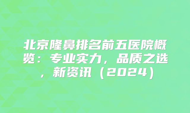 北京隆鼻排名前五医院概览：专业实力，品质之选，新资讯（2024）