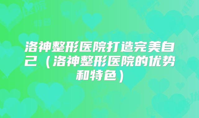 洛神整形医院打造完美自己（洛神整形医院的优势和特色）