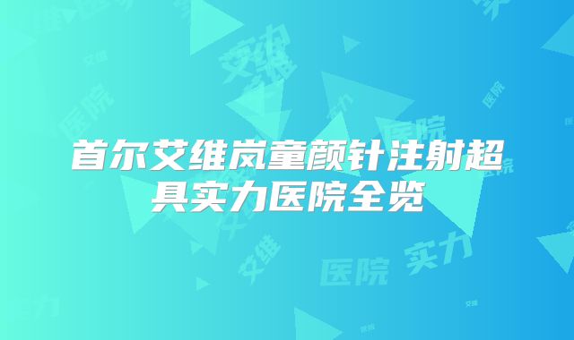 首尔艾维岚童颜针注射超具实力医院全览
