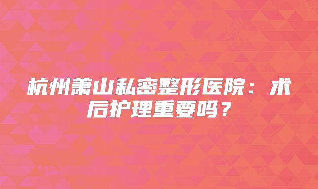 杭州萧山私密整形医院：术后护理重要吗？