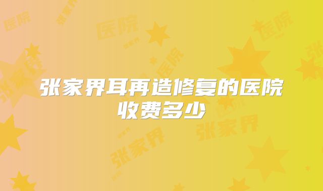 张家界耳再造修复的医院收费多少