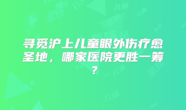 寻觅沪上儿童眼外伤疗愈圣地，哪家医院更胜一筹？