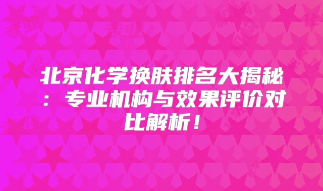 北京化学换肤排名大揭秘：专业机构与效果评价对比解析！