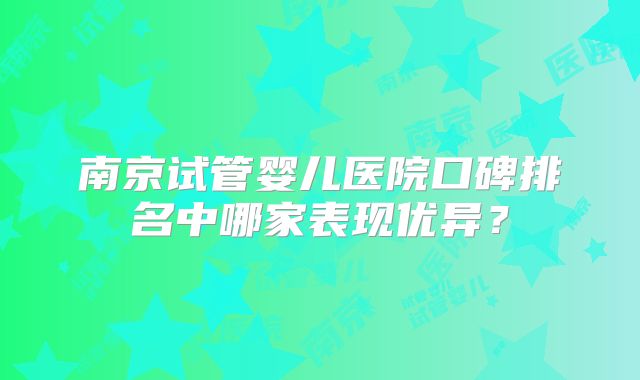 南京试管婴儿医院口碑排名中哪家表现优异？