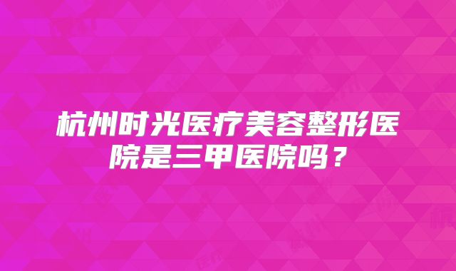 杭州时光医疗美容整形医院是三甲医院吗？