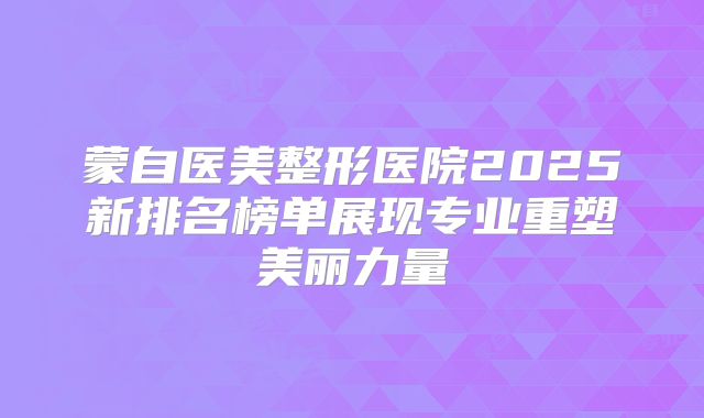 蒙自医美整形医院2025新排名榜单展现专业重塑美丽力量