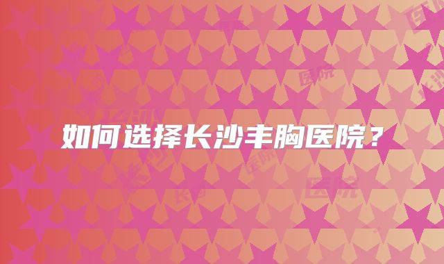 如何选择长沙丰胸医院？
