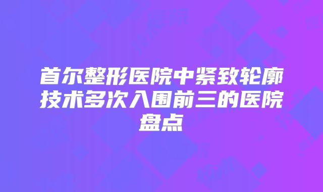 首尔整形医院中紧致轮廓技术多次入围前三的医院盘点