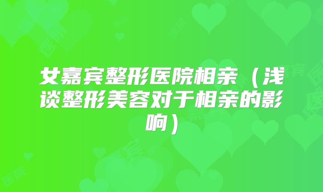 女嘉宾整形医院相亲（浅谈整形美容对于相亲的影响）