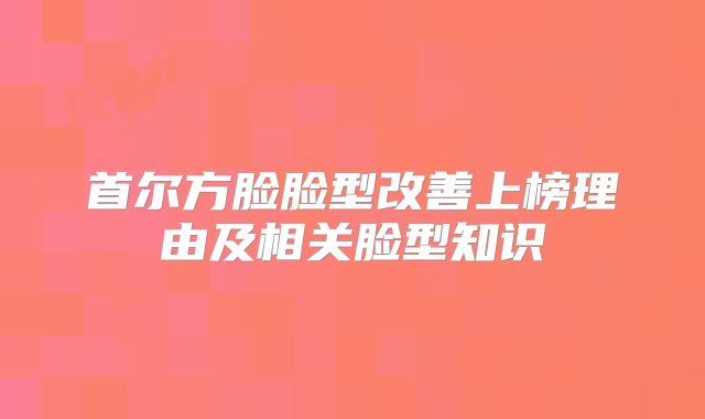 首尔方脸脸型改善上榜理由及相关脸型知识