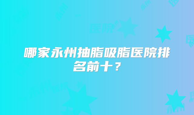哪家永州抽脂吸脂医院排名前十？