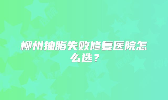 柳州抽脂失败修复医院怎么选？