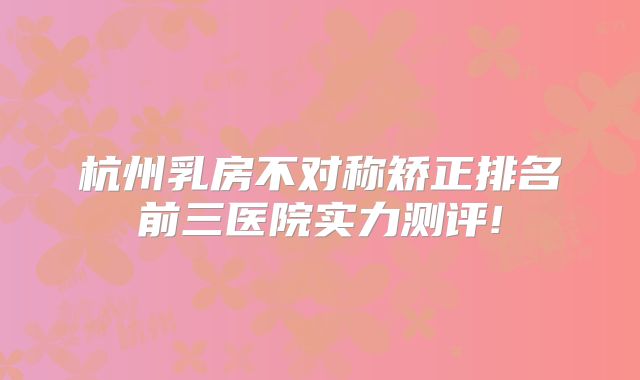 杭州乳房不对称矫正排名前三医院实力测评!