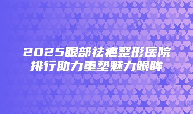 2025眼部祛疤整形医院排行助力重塑魅力眼眸