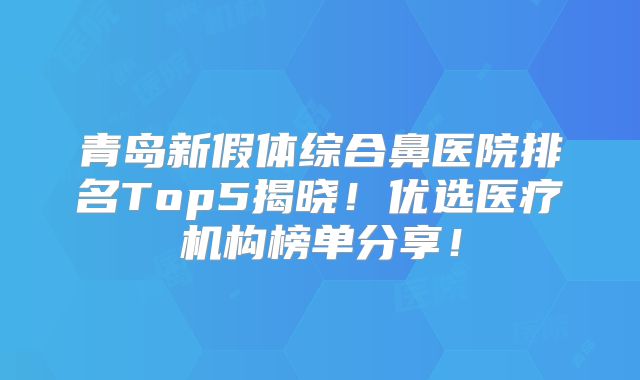 青岛新假体综合鼻医院排名Top5揭晓！优选医疗机构榜单分享！