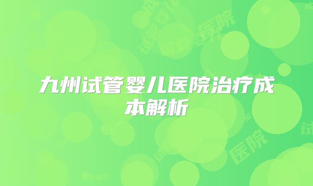 九州试管婴儿医院治疗成本解析