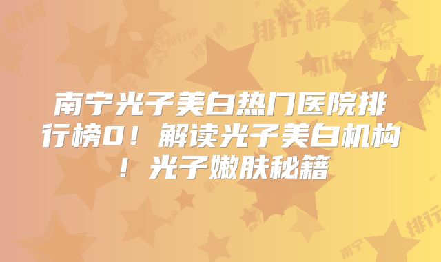 南宁光子美白热门医院排行榜0！解读光子美白机构！光子嫩肤秘籍