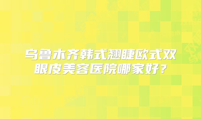 乌鲁木齐韩式翘睫欧式双眼皮美容医院哪家好？