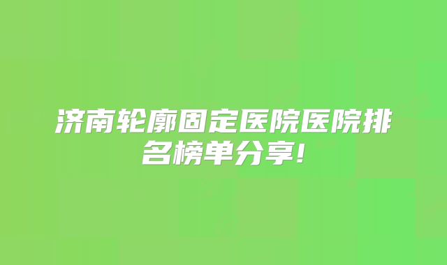 济南轮廓固定医院医院排名榜单分享!