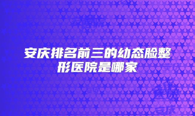 安庆排名前三的幼态脸整形医院是哪家