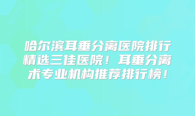 哈尔滨耳垂分离医院排行精选三佳医院！耳垂分离术专业机构推荐排行榜！