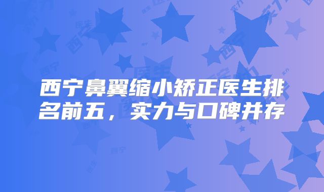 西宁鼻翼缩小矫正医生排名前五，实力与口碑并存