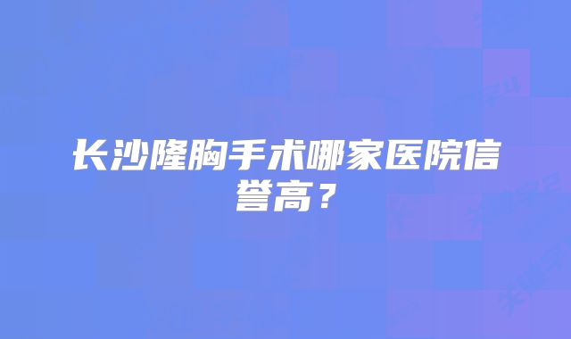长沙隆胸手术哪家医院信誉高？