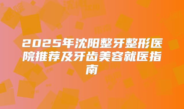 2025年沈阳整牙整形医院推荐及牙齿美容就医指南