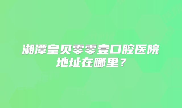 湘潭皇贝零零壹口腔医院地址在哪里？