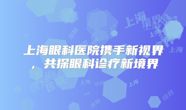 上海眼科医院携手新视界，共探眼科诊疗新境界