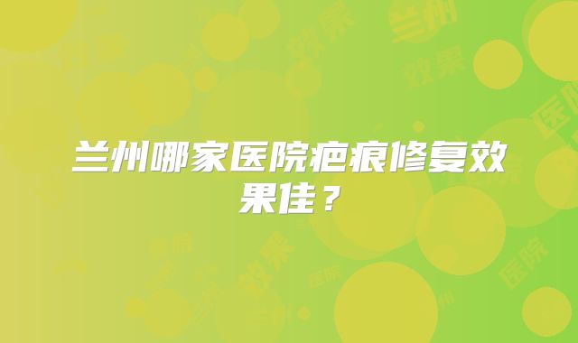 兰州哪家医院疤痕修复效果佳？