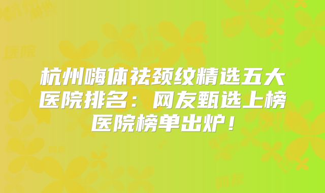 杭州嗨体祛颈纹精选五大医院排名：网友甄选上榜医院榜单出炉！