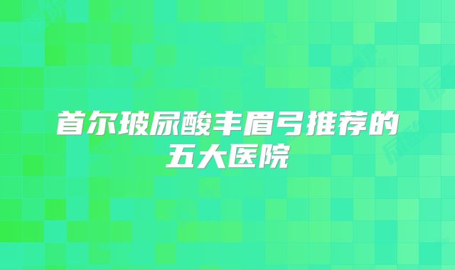 首尔玻尿酸丰眉弓推荐的五大医院