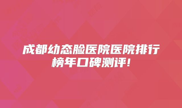 成都幼态脸医院医院排行榜年口碑测评!