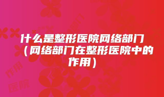 什么是整形医院网络部门（网络部门在整形医院中的作用）