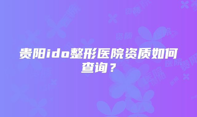 贵阳ido整形医院资质如何查询？