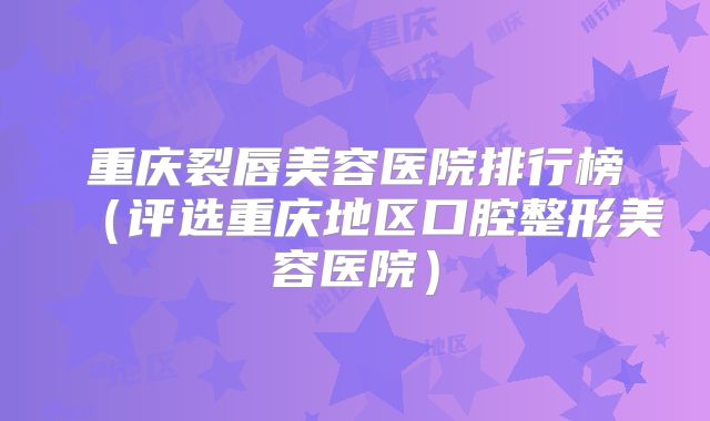 重庆裂唇美容医院排行榜（评选重庆地区口腔整形美容医院）